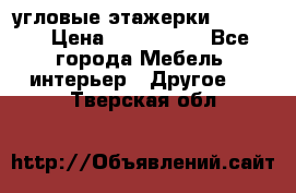 угловые этажерки700-1400 › Цена ­ 700-1400 - Все города Мебель, интерьер » Другое   . Тверская обл.